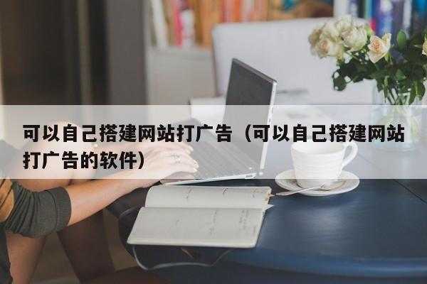 可以自己搭建网站打广告（可以自己搭建网站打广告的软件）
