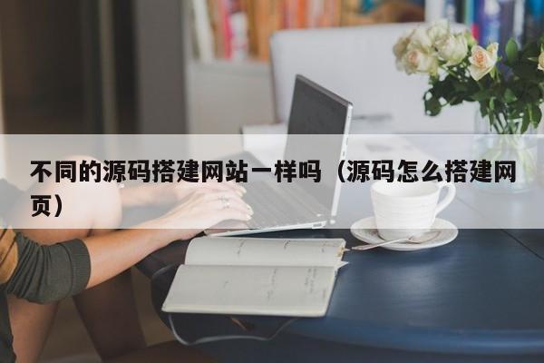 不同的源码搭建网站一样吗(源码怎么搭建网页)