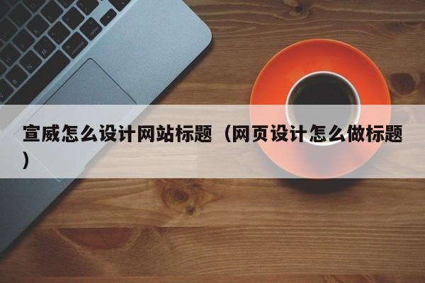 宣威怎么设计网站标题（网页设计怎么做标题）