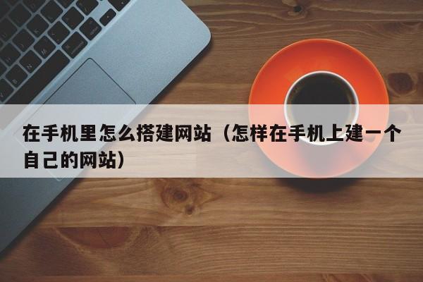 在手机里怎么搭建网站（怎样在手机上建一个自己的网站）