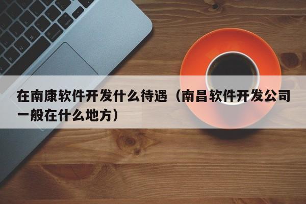 在南康软件开发什么待遇（南昌软件开发公司一般在什么地方）