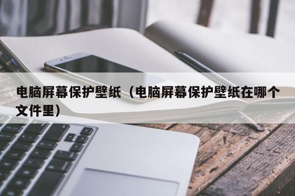 电脑屏幕保护壁纸（电脑屏幕保护壁纸在哪个文件里）