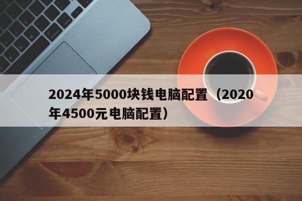 2024年5000块钱电脑配置（2020年4500元电脑配置）