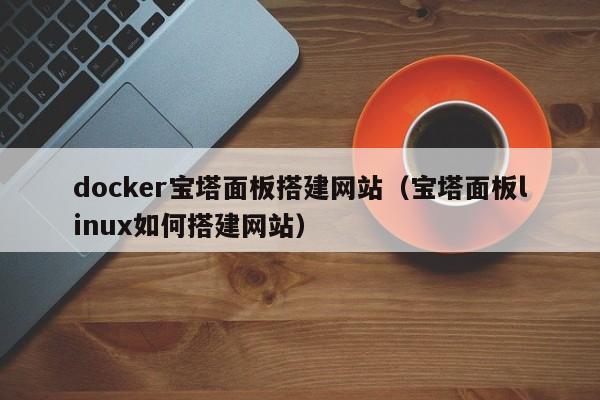 docker宝塔面板搭建网站（宝塔面板linux如何搭建网站）