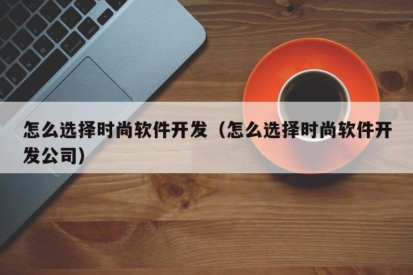 怎么选择时尚软件开发（怎么选择时尚软件开发公司）