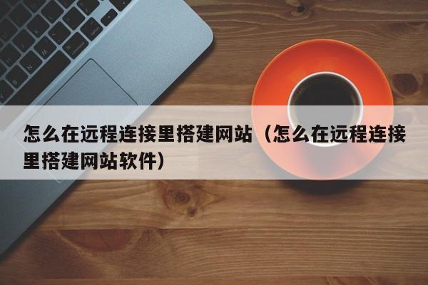 怎么在远程连接里搭建网站（怎么在远程连接里搭建网站软件）