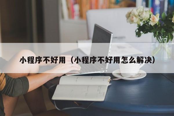 小程序不好用（小程序不好用怎么解决）