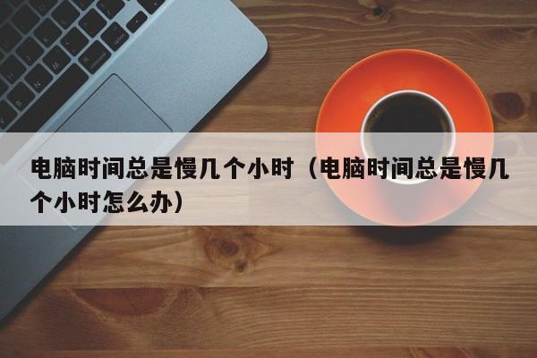 电脑时间总是慢几个小时(电脑时间总是慢几个小时怎么办)