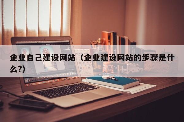 企业自己建设网站(企业建设网站的步骤是什么?)