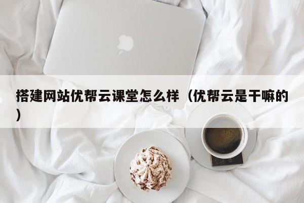 搭建网站优帮云课堂怎么样（优帮云是干嘛的）