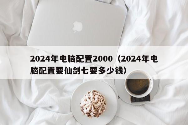 2024年电脑配置2000(2024年电脑配置要仙剑七要多少钱)