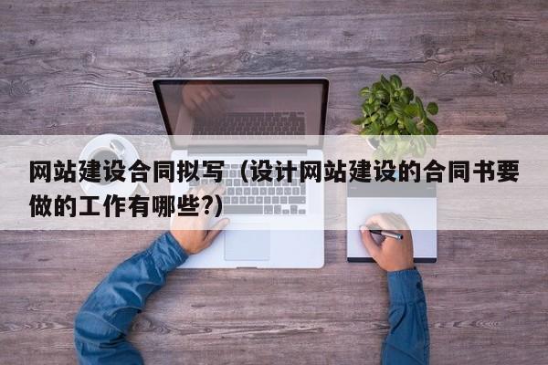 网站建设合同拟写(设计网站建设的合同书要做的工作有哪些?)