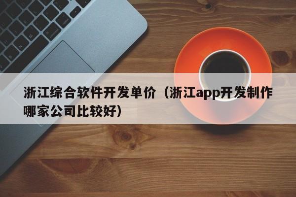 浙江综合软件开发单价（浙江app开发制作哪家公司比较好）
