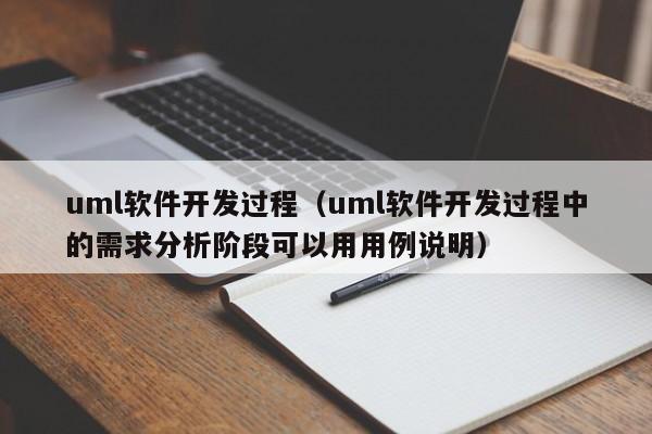 uml软件开发过程（uml软件开发过程中的需求分析阶段可以用用例说明）