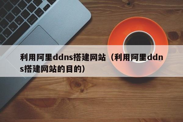 利用阿里ddns搭建网站（利用阿里ddns搭建网站的目的）
