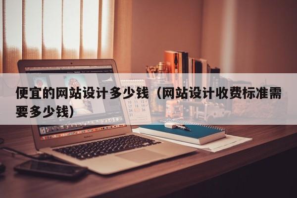 便宜的网站设计多少钱(网站设计收费标准需要多少钱)