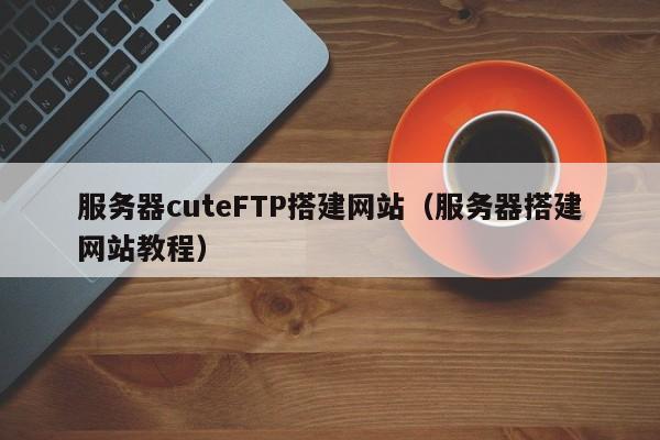 服务器cuteFTP搭建网站(服务器搭建网站教程)