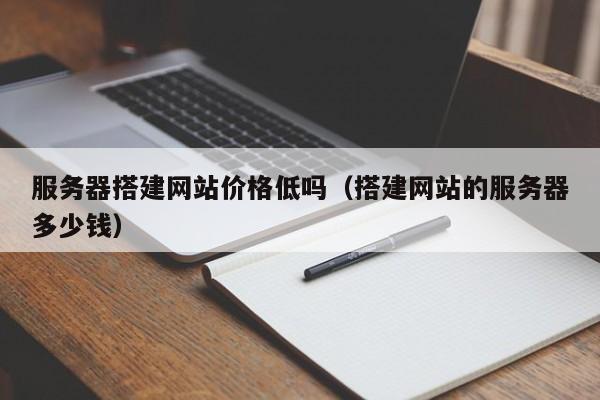 服务器搭建网站价格低吗（搭建网站的服务器多少钱）