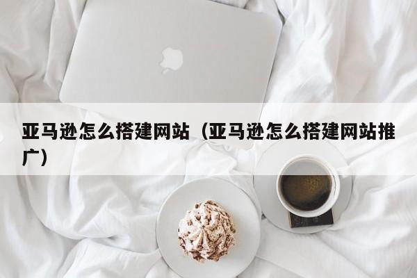 亚马逊怎么搭建网站（亚马逊怎么搭建网站推广）