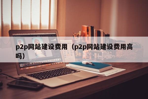 p2p网站建设费用（p2p网站建设费用高吗）