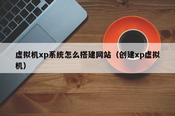 虚拟机xp系统怎么搭建网站（创建xp虚拟机）