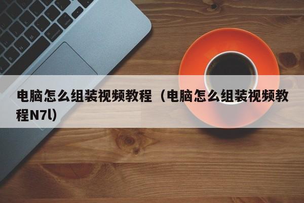 电脑怎么组装视频教程(电脑怎么组装视频教程N7l)