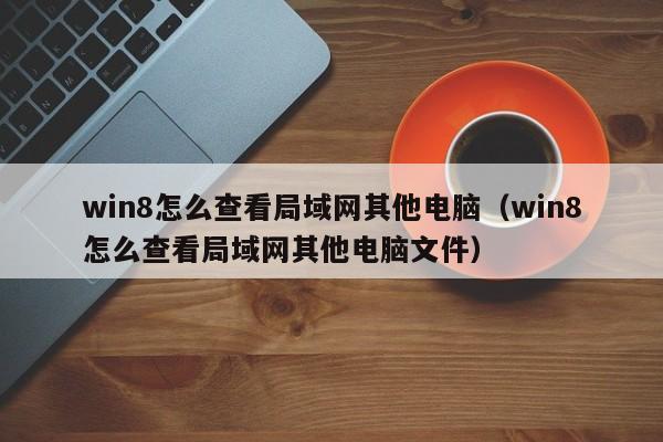 win8怎么查看局域网其他电脑(win8怎么查看局域网其他电脑文件)