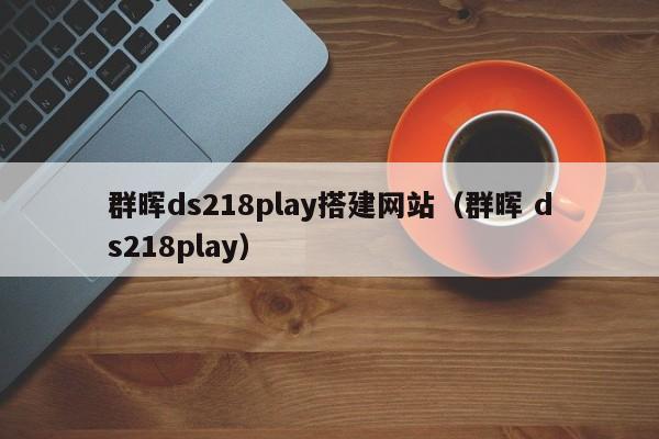 群晖ds218play搭建网站（群晖 ds218play）