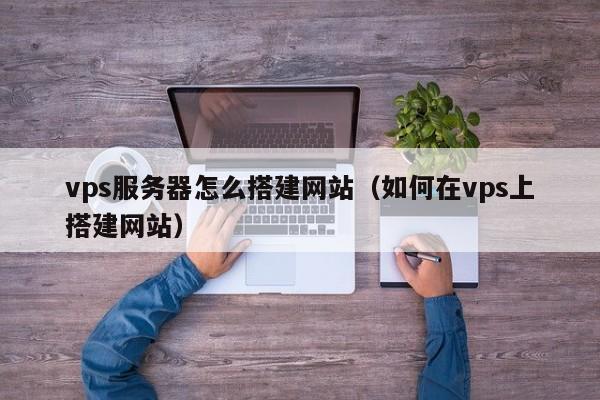 vps服务器怎么搭建网站（如何在vps上搭建网站）
