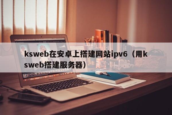 ksweb在安卓上搭建网站ipv6(用ksweb搭建服务器)