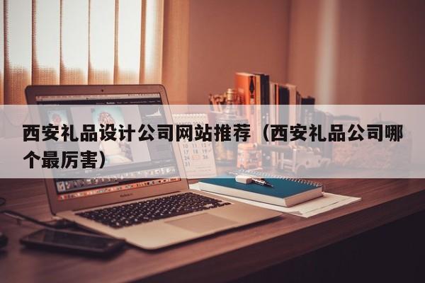 西安礼品设计公司网站推荐（西安礼品公司哪个最厉害）