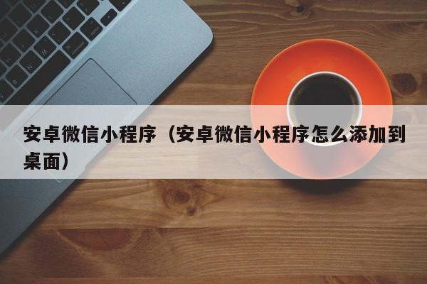 安卓微信小程序(安卓微信小程序怎么添加到桌面)