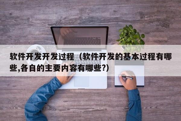 软件开发开发过程（软件开发的基本过程有哪些,各自的主要内容有哪些?）