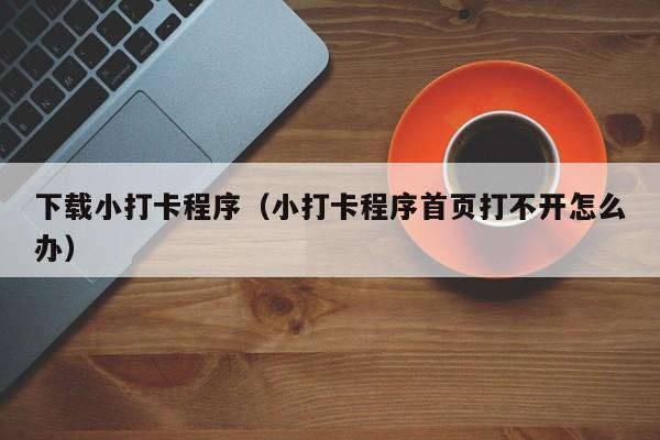 下载小打卡程序（小打卡程序首页打不开怎么办）