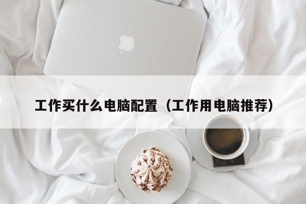 工作买什么电脑配置(工作用电脑推荐)