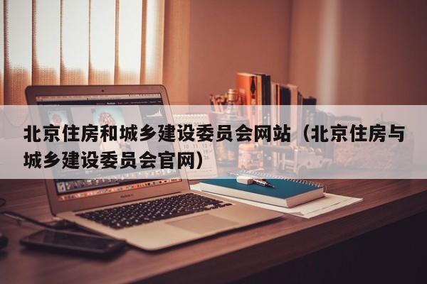 北京住房和城乡建设委员会网站(北京住房与城乡建设委员会官网)