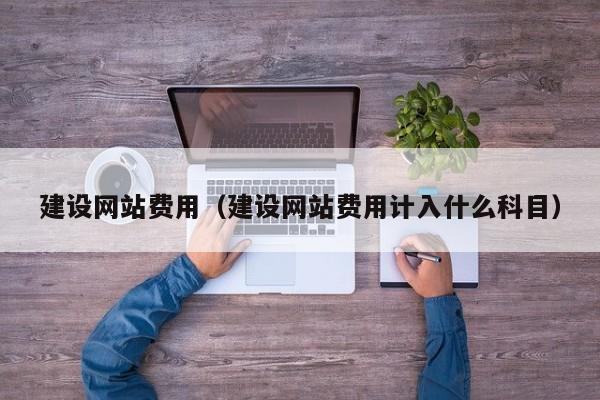 建设网站费用(建设网站费用计入什么科目)
