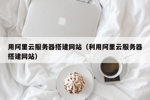 用阿里云服务器搭建网站（利用阿里云服务器搭建网站）