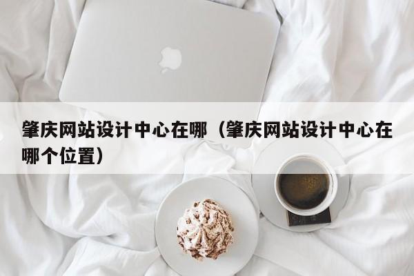 肇庆网站设计中心在哪（肇庆网站设计中心在哪个位置）