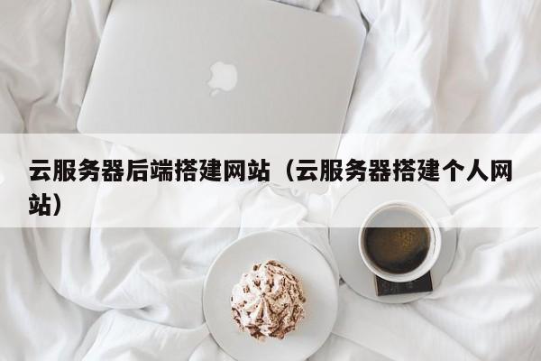 云服务器后端搭建网站（云服务器搭建个人网站）