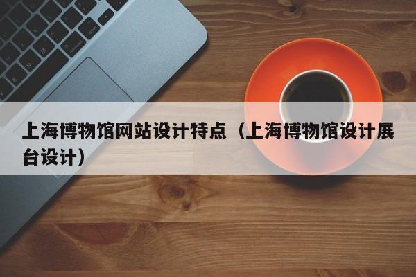 上海博物馆网站设计特点（上海博物馆设计展台设计）