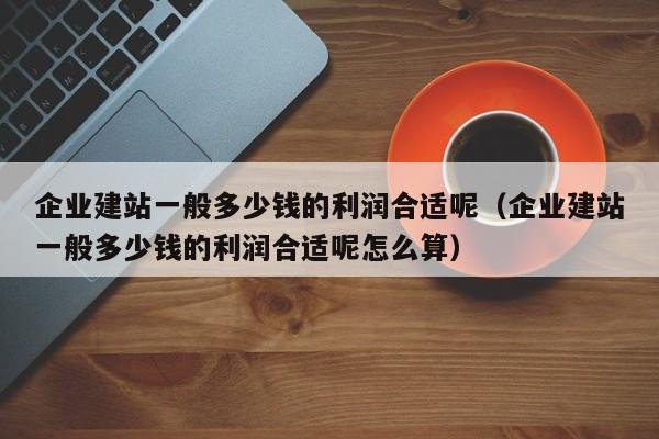 企业建站一般多少钱的利润合适呢(企业建站一般多少钱的利润合适呢怎么算)