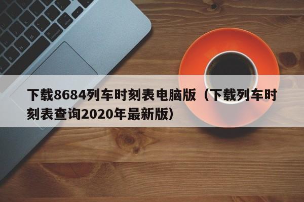 下载8684列车时刻表电脑版(下载列车时刻表查询2020年最新版)