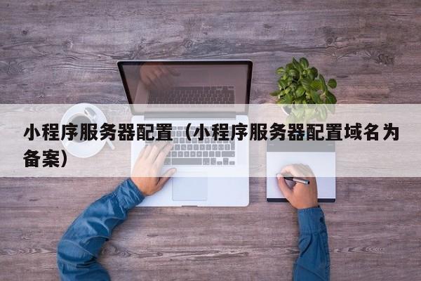 小程序服务器配置(小程序服务器配置域名为备案)