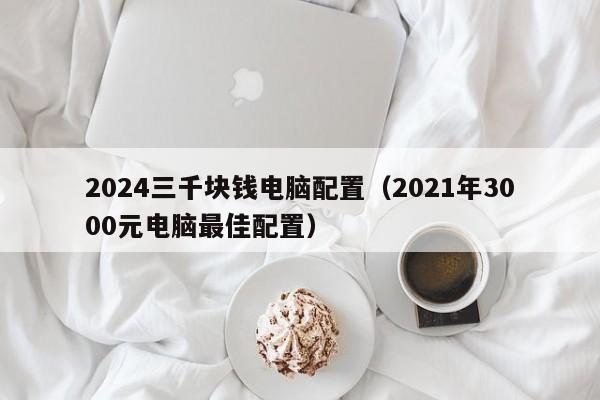 2024三千块钱电脑配置(2021年3000元电脑最佳配置)