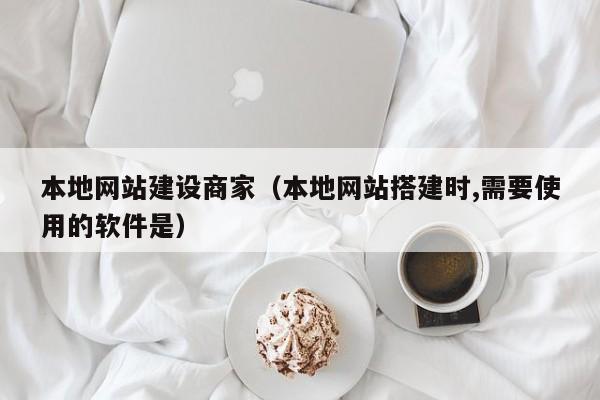 本地网站建设商家(本地网站搭建时,需要使用的软件是)
