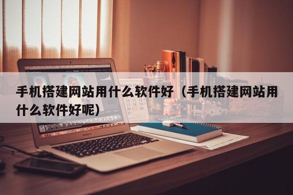 手机搭建网站用什么软件好（手机搭建网站用什么软件好呢）