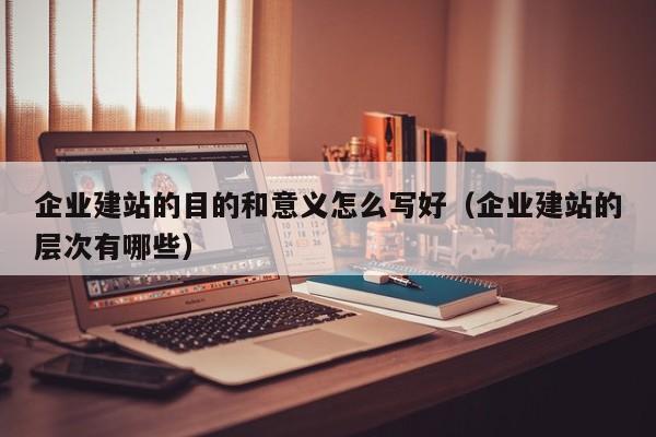 企业建站的目的和意义怎么写好（企业建站的层次有哪些）