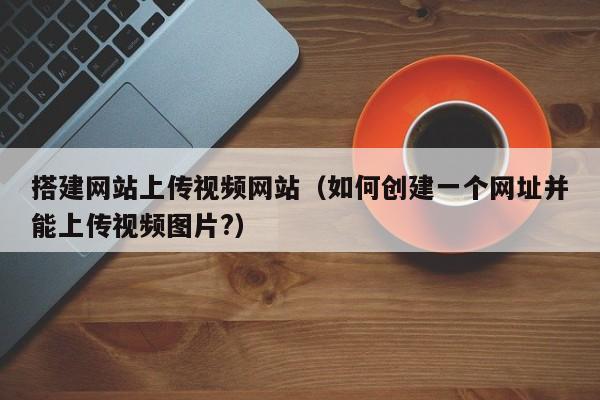 搭建网站上传视频网站(如何创建一个网址并能上传视频图片?)