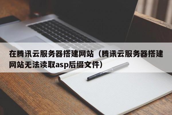 在腾讯云服务器搭建网站（腾讯云服务器搭建网站无法读取asp后缀文件）